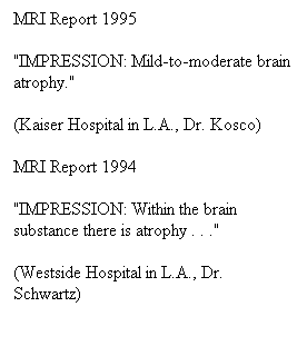 Πλαίσιο κειμένου: MRI Report 1995
"IMPRESSION: Mild-to-moderate brain atrophy."
(Kaiser Hospital in L.A., Dr. Kosco)
MRI Report 1994
"IMPRESSION: Within the brain substance there is atrophy . . ."
(Westside Hospital in L.A., Dr. Schwartz)
