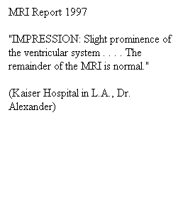 Πλαίσιο κειμένου: MRI Report 1997
"IMPRESSION: Slight prominence of the ventricular system . . . . The remainder of the MRI is normal."
(Kaiser Hospital in L.A., Dr. Alexander)
