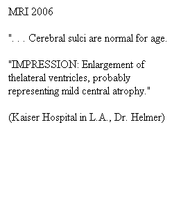 Πλαίσιο κειμένου: MRI 2006
". . . Cerebral sulci are normal for age.
"IMPRESSION: Enlargement of thelateral ventricles, probably representing mild central atrophy."
(Kaiser Hospital in L.A., Dr. Helmer)
